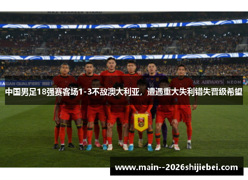 中国男足18强赛客场1-3不敌澳大利亚，遭遇重大失利错失晋级希望