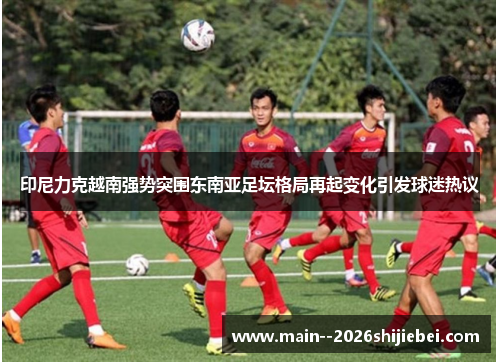 印尼力克越南强势突围东南亚足坛格局再起变化引发球迷热议 印尼力克越南强势突围东南亚足坛格局再起变化引发球迷热议