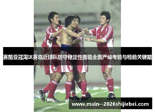 赛前亚冠淘汰赛临近球队防守稳定性面临全面严峻考验与检验关键期