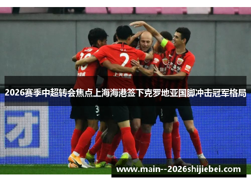 2026赛季中超转会焦点上海海港签下克罗地亚国脚冲击冠军格局