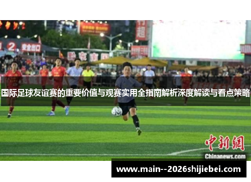 国际足球友谊赛的重要价值与观赛实用全指南解析深度解读与看点策略
